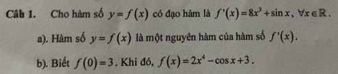 Cho hàm số y=f(x) có đạo hàm là f'(x)=8x^3+sin x, forall x∈ R. 
a). Hàm số y=f(x) là một nguyên hàm của hàm số f'(x). 
b). Biết f(0)=3. Khi đó, f(x)=2x^4-cos x+3.