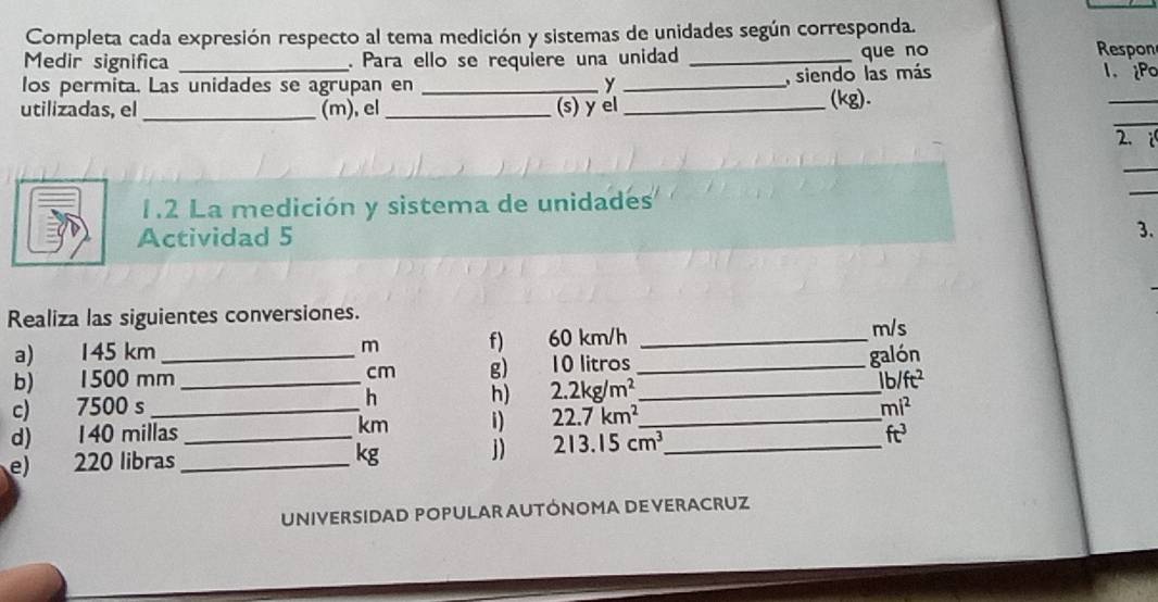 Completa cada expresión respecto al tema medición y sistemas de unidades según corresponda. 
Medir significa _. Para ello se requiere una unidad _que no Respon 
los permita. Las unidades se agrupan en _y_ 
, siendo las más I. ¿Po 
_ 
utilizadas, el _(m),el _(s) y el_ (kg). 
_ 
2i 
_ 
1.2 La medición y sistema de unidades 
_ 
Actividad 5 
3. 
Realiza las siguientes conversiones. 
a) 145 km _ m f) 60 km/h _
m/s
b) 1500 mm cm g) 10 litros _ 
galón 
h) 
c) 7500 s _h 2.2kg/m^2 _ lb/ft^2
d) 140 millas _ km i) 22.7km^2 _ _ mi^2
e) 220 libras _ 
kg j) 213.15cm^3 ft^3
UNIVERSIDAD POPULAR AUTÓNOMA DE VERACRUZ