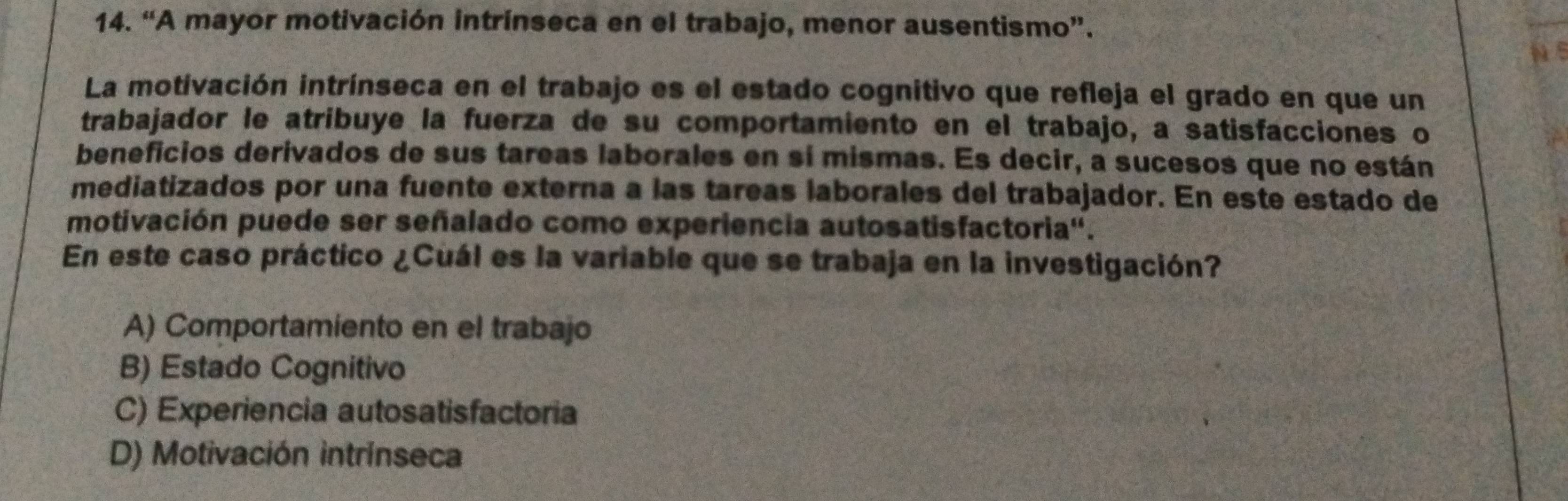 “A mayor motivación intrínseca en el trabajo, menor ausentismo”.
N 5
La motivación intrínseca en el trabajo es el estado cognitivo que refleja el grado en que un
trabajador le atribuye la fuerza de su comportamiento en el trabajo, a satisfacciones o
beneficios derivados de sus tareas laborales en sí mismas. Es decir, a sucesos que no están
mediatizados por una fuente externa a las tareas laborales del trabajador. En este estado de
motivación puede ser señalado como experiencia autosatisfactoria''.
En este caso práctico ¿Cuál es la variable que se trabaja en la investigación?
A) Comportamiento en el trabajo
B) Estado Cognitivo
C) Experiencia autosatisfactoria
D) Motivación intrínseca