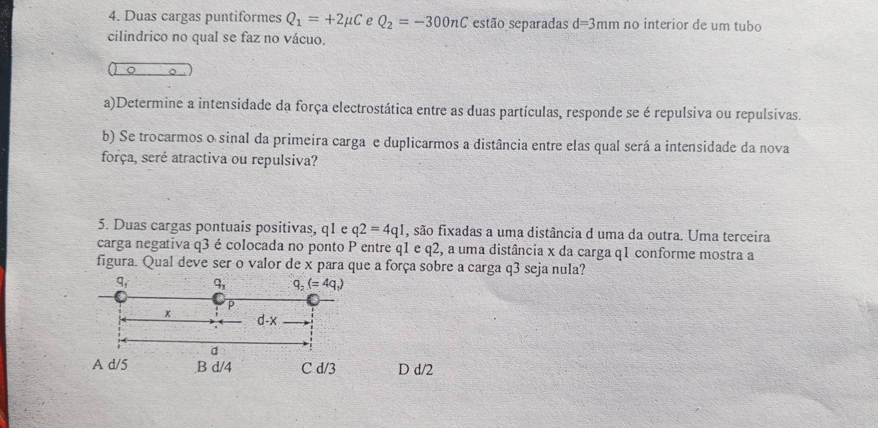 Duas cargas puntiformes Q_1=+2mu C e Q_2=-300nC estão separadas d=3mm no interior de um tubo
cilindrico no qual se faz no vácuo.
a)Determine a intensidade da força electrostática entre as duas partículas, responde se é repulsiva ou repulsivas.
b) Se trocarmos o sinal da primeira carga e duplicarmos a distância entre elas qual será a intensidade da nova
força, seré atractiva ou repulsiva?
5. Duas cargas pontuais positivas, q1 e q2=4q1 , são fixadas a uma distância d uma da outra. Uma terceira
carga negativa q3 é colocada no ponto P entre q1 e q2, a uma distância x da carga q1 conforme mostra a
figura. Qual deve ser o valor de x para que a força sobre a carga q3 seja nula?
D d/2