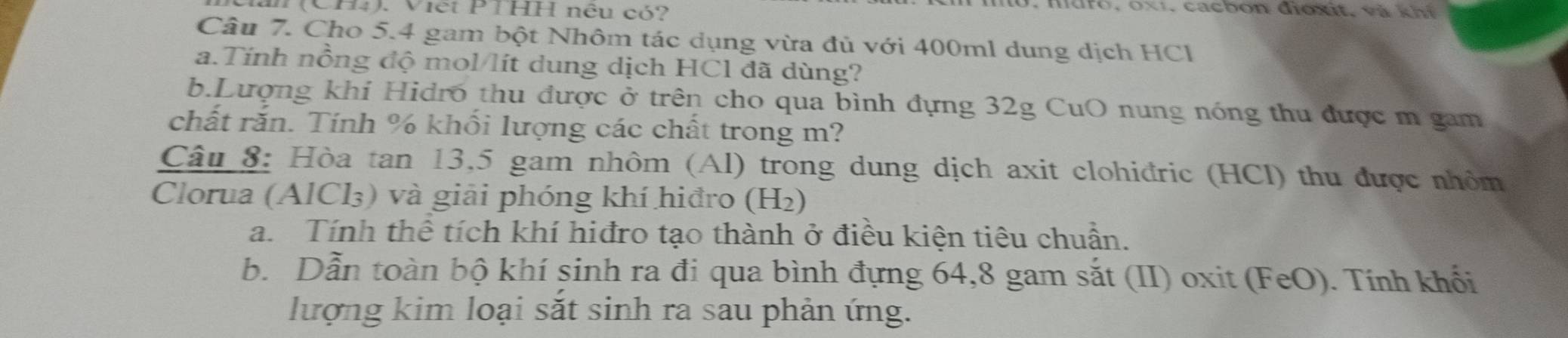 (CH4). Viết PTHH nêu có? 
, m d r o 1, ca cb o n đioxit, v à h i 
Câu 7. Cho 5.4 gam bột Nhôm tác dụng vừa đủ với 400ml dung dịch HCl 
a.Tính nồng độ mol/lít dung dịch HCl đã dùng? 
b.Lượng khi Hidró thu được ở trên cho qua bình đựng 32g CuO nung nóng thu được m gam 
chất rắn. Tính % khối lượng các chất trong m? 
Câu 8: Hòa tan 13, 5 gam nhôm (Al) trong dung dịch axit clohiđric (HCl) thu được nhỏm 
Clorua (AlCl₃) và giải phóng khí hiđro (H2₂) 
a. Tính thể tích khí hiđro tạo thành ở điều kiện tiêu chuẩn. 
b. Dẫn toàn bộ khí sinh ra đi qua bình đựng 64,8 gam sắt (II) oxit (FeO). Tính khối 
lượng kim loại sắt sinh ra sau phản ứng.