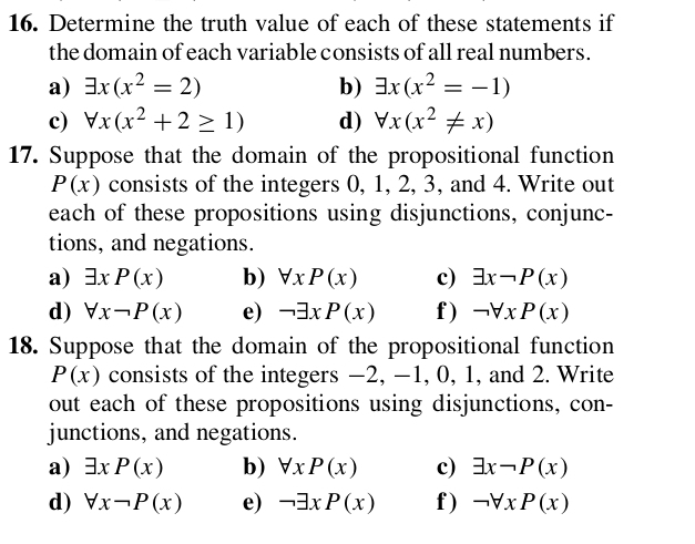 Determine the truth value of each of these statements if 
the domain of each variable consists of all real numbers. 
a) exists x(x^2=2) b) exists x(x^2=-1)
c) forall x(x^2+2≥ 1) d) forall x(x^2!= x)
17. Suppose that the domain of the propositional function
P(x) consists of the integers 0, 1, 2, 3, and 4. Write out 
each of these propositions using disjunctions, conjunc- 
tions, and negations. 
a) exists xP(x) b) forall xP(x) c) exists xneg P(x)
d) forall xneg P(x) e) neg exists xP(x) f) neg forall xP(x)
18. Suppose that the domain of the propositional function
P(x) consists of the integers −2, -1, 0, 1, and 2. Write 
out each of these propositions using disjunctions, con- 
junctions, and negations. 
a) exists xP(x) b) forall xP(x) c) exists xneg P(x)
d) forall xneg P(x) e) neg exists xP(x) f) neg forall xP(x)