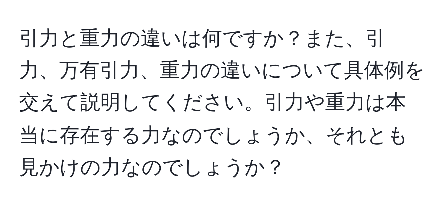 引力と重力の違いは何ですか？また、引力、万有引力、重力の違いについて具体例を交えて説明してください。引力や重力は本当に存在する力なのでしょうか、それとも見かけの力なのでしょうか？