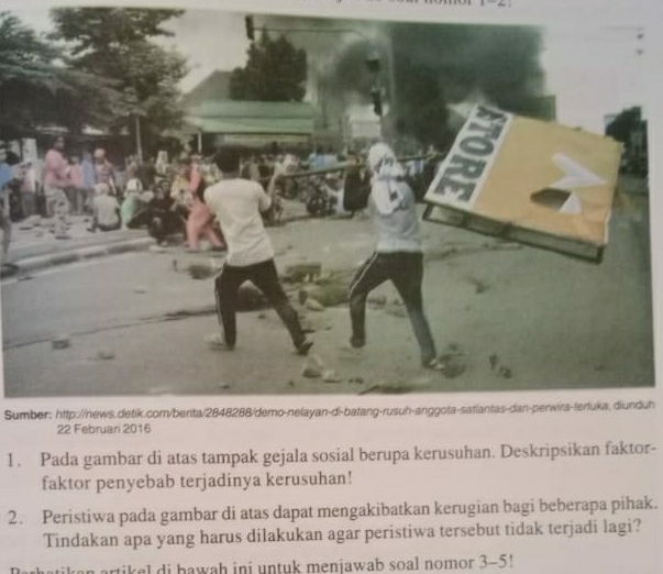 Sumber: http://news.detik.com/berita/2848288/demo-nelayan-di-batang-rusuh-anggota-satlantas-dan-penwira-terfuka, diunduh 
1. Pada gambar di atas tampak gejala sosial berupa kerusuhan. Deskripsikan faktor- 
faktor penyebab terjadinya kerusuhan! 
2. Peristiwa pada gambar di atas dapat mengakibatkan kerugian bagi beberapa pihak. 
Tindakan apa yang harus dilakukan agar peristiwa tersebut tidak terjadi lagi? 
rtikel di bawah ini untuk menjawab soal nomor 3-5!