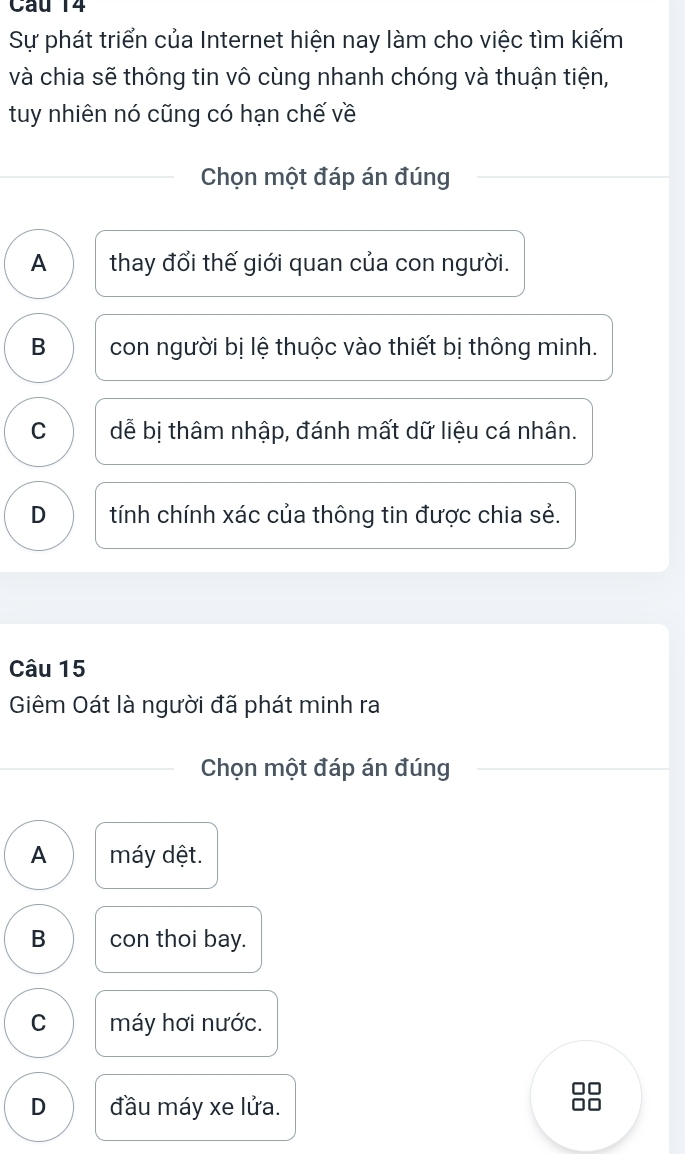 Sự phát triển của Internet hiện nay làm cho việc tìm kiếm
và chia sẽ thông tin vô cùng nhanh chóng và thuận tiện,
tuy nhiên nó cũng có hạn chế về
Chọn một đáp án đúng
A thay đổi thế giới quan của con người.
B con người bị lệ thuộc vào thiết bị thông minh.
C dễ bị thâm nhập, đánh mất dữ liệu cá nhân.
D tính chính xác của thông tin được chia sẻ.
Câu 15
Giêm Oát là người đã phát minh ra
Chọn một đáp án đúng
A máy dệt.
B con thoi bay.
C máy hơi nước.
D đầu máy xe lửa.