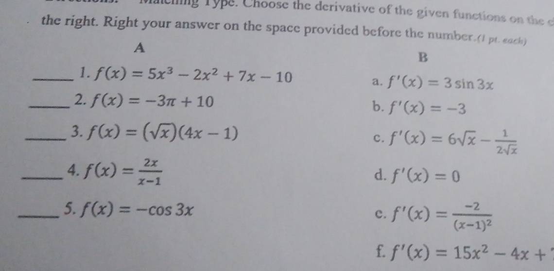 ncing Type. Choose the derivative of the given functions on the c
the right. Right your answer on the space provided before the number.(I pt. each)
A
B
_1. f(x)=5x^3-2x^2+7x-10
a. f'(x)=3sin 3x
_2. f(x)=-3π +10 b. f'(x)=-3
_3. f(x)=(sqrt(x))(4x-1)
c. f'(x)=6sqrt(x)- 1/2sqrt(x) 
_4. f(x)= 2x/x-1 
d. f'(x)=0
_5. f(x)=-cos 3x f'(x)=frac -2(x-1)^2
c.
f. f'(x)=15x^2-4x+