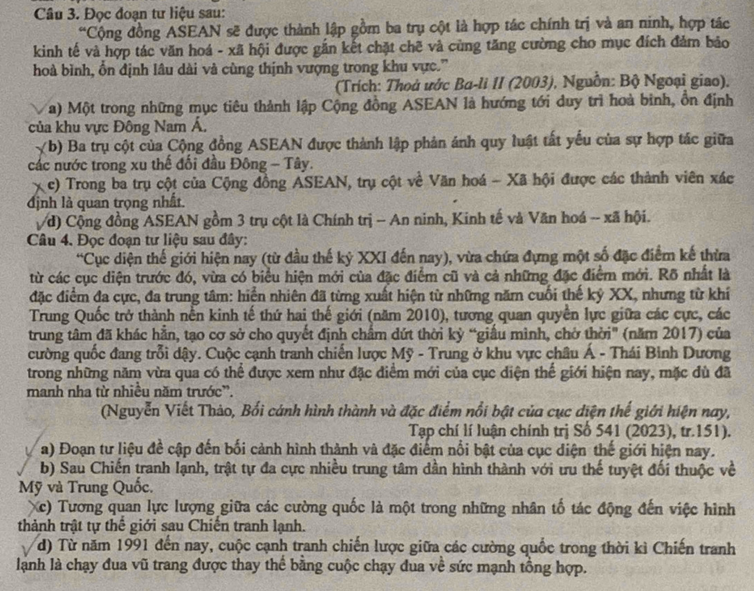 Đọc đoạn tư liệu sau:
*Cộng đồng ASEAN sẽ được thành lập gồm ba trụ cột là hợp tác chính trị và an ninh, hợp tác
kinh tế và hợp tác văn hoá - xã hội được gắn kết chặt chẽ và cùng tăng cường cho mục đích đảm bảo
hoà bình, ồn định lâu dài và cùng thịnh vượng trong khu vực.'
(Trích: Thoủ ước Ba-li II (2003), Nguồn: Bộ Ngoại giao).
a) Một trong những mục tiêu thành lập Cộng đồng ASEAN là hướng tới duy trì hoà bình, ổn định
của khu vực Đông Nam Á,
(b) Ba trụ cột của Cộng đồng ASEAN được thành lập phản ánh quy luật tất yếu của sự hợp tác giữa
các nước trong xu thế đối đầu Đông - Tây.
X c) Trong ba trụ cột của Cộng đồng ASEAN, trụ cột về Văn hoá - Xã hội được các thành viên xác
định là quan trọng nhất.
/d) Cộng đồng ASEAN gồm 3 trụ cột là Chính trị - An ninh, Kinh tế và Văn hoá -- xã hội.
Câu 4. Đọc đoạn tư liệu sau đây:
*Cục diện thế giới hiện nay (từ đầu thế kỷ XXI đến nay), vừa chứa đựng một số đặc điểm kế thừa
từ các cục diện trước đó, vừa có biểu hiện mới của đặc điểm cũ và cả những đặc điểm mới. Rõ nhất là
đặc điểm đa cực, đa trung tâm: hiển nhiên đã từng xuất hiện từ những năm cuối thế kỷ XX, nhưng từ khí
Trung Quốc trở thành nền kinh tế thứ hai thế giới (năm 2010), tương quan quyền lực giữa các cực, các
trung tâm đã khác hằn, tạo cơ sở cho quyết định chẩm dứt thời kỳ “giầu mình, chở thời" (năm 2017) của
cường quốc đang trỗi dậy. Cuộc cạnh tranh chiến lược Mỹ - Trung ở khu vực châu Á - Thái Bình Dương
trong những năm vừa qua có thể được xem như đặc điểm mới của cục diện thế giới hiện nay, mặc đù đã
manh nha từ nhiều năm trước”.
(Nguyễn Viết Thảo, Bối cánh hình thành và đặc điểm nổi bật của cục diện thế giới hiện nay,
Tạp chí lí luận chính trị Số 541 (2023), tr.151).
a) Đoạn tư liệu đề cập đến bối cảnh hình thành và đặc điểm nổi bật của cục điện thế giới hiện nay.
b) Sau Chiến tranh lạnh, trật tự đa cực nhiều trung tâm dần hình thành với ưu thế tuyệt đối thuộc về
Mỹ và Trung Quốc.
Xc) Tương quan lực lượng giữa các cường quốc là một trong những nhân tố tác động đến việc hình
thành trật tự thể giới sau Chiến tranh lạnh.
d) Từ năm 1991 đến nay, cuộc cạnh tranh chiến lược giữa các cường quốc trong thời kì Chiến tranh
lành là chạy đua vũ trang được thay thể bằng cuộc chạy đua về sức mạnh tổng hợp.