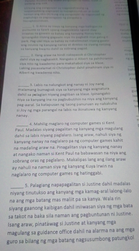 pathing ang tiek
    
(2) kong ang pongvsvarl ay hoepspatonang ca
pesponsablene partupent se Repsetscufutuan as tota
naman ane ekis (8) kine and pangvayar ay nagtateed ne        
paglabigo sa pegraragawa ng pangato o
napaglandian
_1. Si Aima ay Inaya ng kanyang mga kalbigan fa
p umunta sa Epark upang mapbisideta ngunit ma 
inaatas na gawain sa bahay ang kanyang flanay fita .
ipinangako niyang gagawin niya ito pagbalik nive galing t
park. Pag-uwi niya sa bahay ay nakalimutan nyang gawin
ang inlutos ng kanyang nanay at diretso na siyang natulog
sa kanyang kwarto dahil sa sobrang pagod . mag
_2. Ilang araw na hindi nakapasok si Christopher ni āe
dahil siya ay nagkasakit. Nangako si Albert na pahihiramin ng p
_
siya nito ng kwaderno para makahabol siya sa klase.
Laking pasasalamat ni Christopher dahil pinahiram siya ni
Albert ng kwaderno nito. bah
pro
And
_
_3. Labis na nalungkot ang nanay ni Joy nang
malamang bumagsak siya sa kanyang mga asignatura
gun
dahil sa palagian niyang pagliban sa klase. Ipinangako
niya sa kanyang ina na pagbubutihin na niya ang kanyang isa
na
pag-aaral. Sa katapusan ng taong panuruan ay nakakuha
sa
si Joy ng mga parangal na labis na ikinatuwa ng kanyang
nanay.
_4. Mahilig maglaro ng computer games si Kent
Paul. Madalas siyang pagalitan ng kanyang mga magulang
dahil sa labis niyang paglalaro. Isang araw, nahuli siya ng
kanyang nanay na naglalaro pa ng computer games kahit
na madaling araw na. Pinagalitan siya ng kanyang nanay
at nangako naman si Kent Paul na babawasan na niya ang
sobrang oras ng paglalaro. Makalipas lang ang ilang araw
ay nahuli na naman siya ng kanyang Kuya Irwin na
naglalaro ng computer games ng hatinggabi.
_
5. Palagiang napapagalitan si Justine dahil madalas
niyang tinutukso ang kanyang mga kamag-aral lalong-lalo
na ang mga batang mas maliit pa sa kanya. Wala rin
siyang gaanong kaibigan dahil iniiwasan siya ng mga bata
sa takot na baka sila naman ang pagbuntunan ni Justine.
Isang araw, pinatáwag si Justine at kanyang mga
magulang sa guidance office dahil na alarma na ang mga
guro sa bilang ng mga batang nagsusumbong patungkol