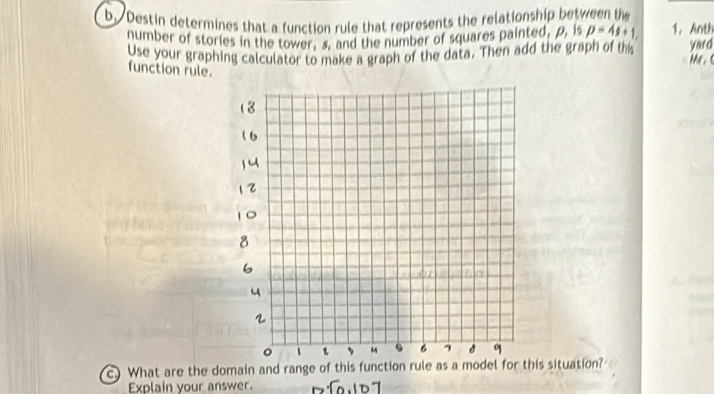 Destin determines that a function rule that represents the relationship between the 
number of stories in the tower, s, and the number of squares painted, p, is p=4s+1. 1. Anth 
Use your graphing calculator to make a graph of the data. Then add the graph of th yard 

function rule. 
c) What are the domain and range of this function rule as a model for this situation? 
Explain your answer.