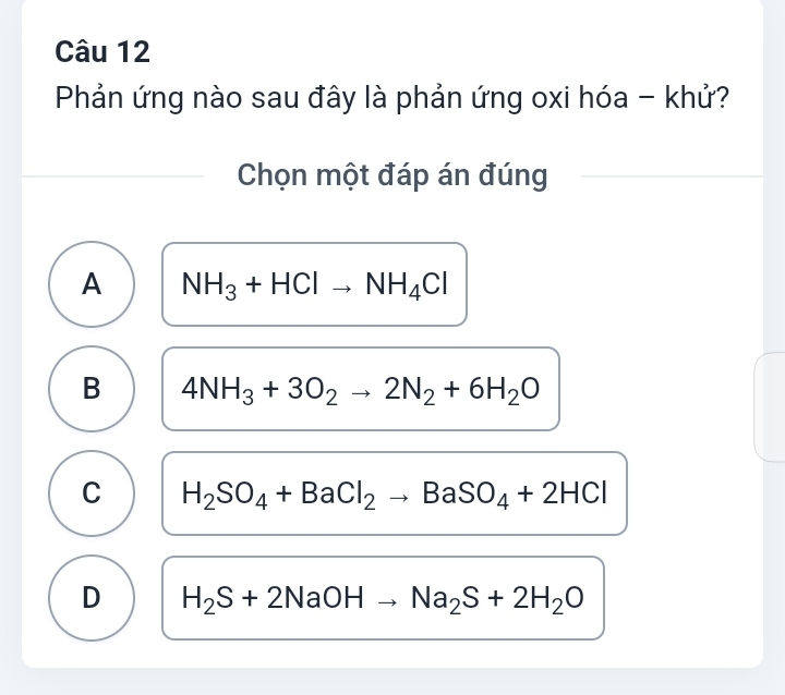 Phản ứng nào sau đây là phản ứng oxi hóa - khử?
Chọn một đáp án đúng
A NH_3+HClto NH_4Cl
B 4NH_3+3O_2to 2N_2+6H_2O
C H_2SO_4+BaCl_2to BaSO_4+2HCl
D H_2S+2NaOHto Na_2S+2H_2O