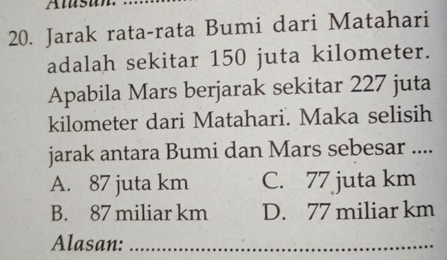 Alast
20. Jarak rata-rata Bumi dari Matahari
adalah sekitar 150 juta kilometer.
Apabila Mars berjarak sekitar 227 juta
kilometer dari Matahari. Maka selisih
jarak antara Bumi dan Mars sebesar ....
A. 87 juta km C. 77 juta km
B. 87 miliar km D. 77 miliar km
Alasan:_