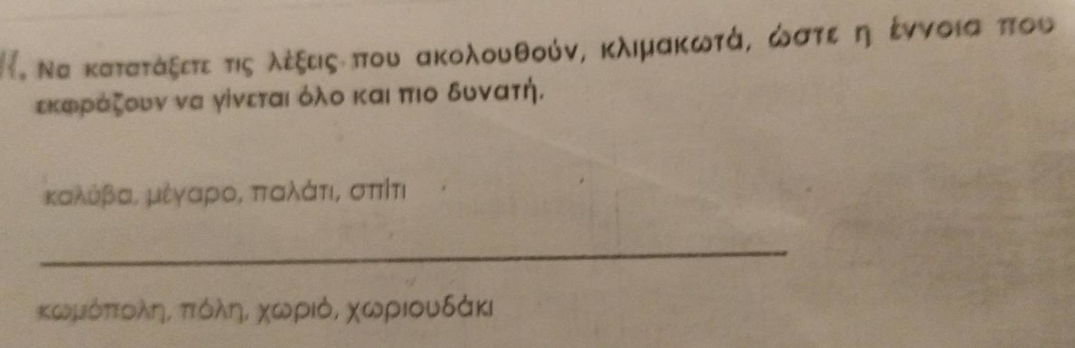 Να κατατάξετε τις λέξδιςαπου ακολουθούν, κλιμακωτά, ωστεαη έννοια που 
εκφρίάζουν να γίνεται όλο και πιο δυνατή.
καλθβας μέγαρος ππαλάτια σπίτι
_ 
κωμόπτολης πιόόληΒ χωριό, χωριουδάκι