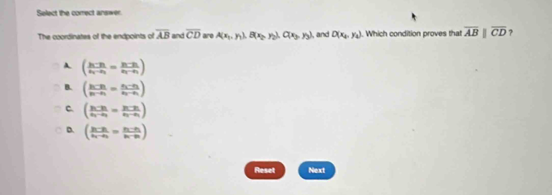 Select the correct answer.
The coordinates of the endpoints of overline AB and overline CD are A(x_1,y_1), B(x_2,y_2), C(x_3,y_3) , and D(x_4,y_4). Which condition proves that overline ABparallel overline CD ?
A (frac h-nt_1-t_2=frac y_1-y_2xx_1)
B. ( (h-h)/h-h =frac t_1-t_2t_2-t_1)
C (frac y_i-y_ix_i-x_i=frac y_i-y_ix_2-x_i)
D. (frac y_1-y_2y_1-y_2=frac y_1-y_2y_1-y_2)
Reset Next