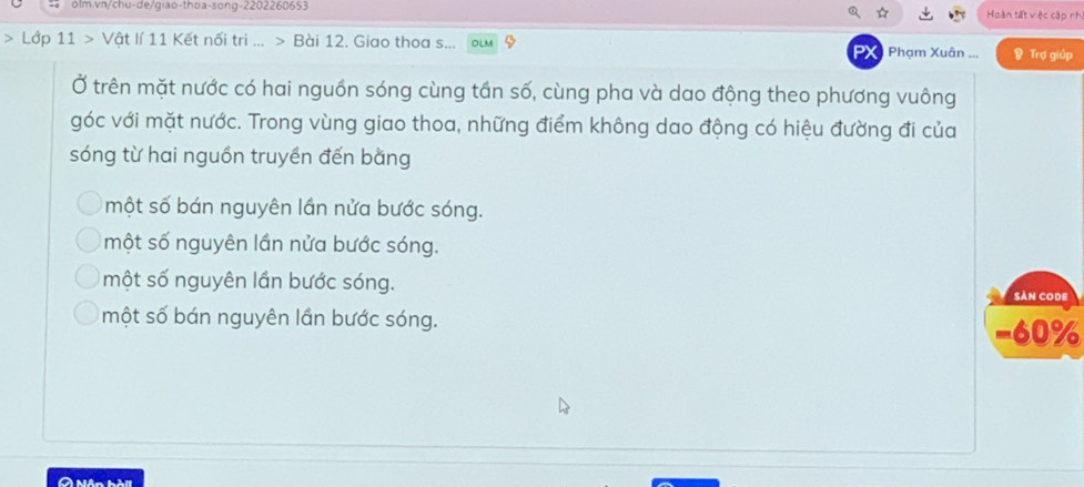 olm.vn/chu-de/giao-thoa-song- 2202260653 Hoàn tất việc cập nh
* Lớp 11 > Vật lí 11 Kết nối tri ... > Bài 12. Giao thoa s... Phạm Xuân ... & Trợ giúp
PX
Ở trên mặt nước có hai nguồn sóng cùng tần số, cùng pha và dao động theo phương vuông
góc với mặt nước. Trong vùng giao thoa, những điểm không dao động có hiệu đường đi của
sóng từ hai nguồn truyền đến bằng
một số bán nguyên lần nửa bước sóng.
một số nguyên lần nửa bước sóng.
một số nguyên lần bước sóng.
SảN CODE
một số bán nguyên lần bước sóng.
−60%
A Nận hài