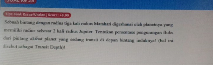 Tipe Soal: Essay/Uraian | Score: +8,00 
Scbuah bintang dengan radius tiga kali radius Matahari digerhanai olch planetnya yang 
memiliki radius sebesar 2 kali radius Jupiter. Tentukan persentase pengurangan fluks 
dari þbintang akibat planet yang sedang transit di depan bintang induknya! (hal ini 
disebut sebagai Transit Depth)!