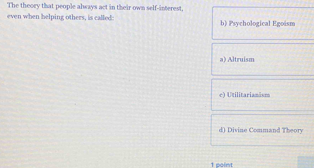 The theory that people always act in their own self-interest,
even when helping others, is called:
b) Psychological Egoism
a) Altruism
c) Utilitarianism
d) Divine Command Theory
1 point