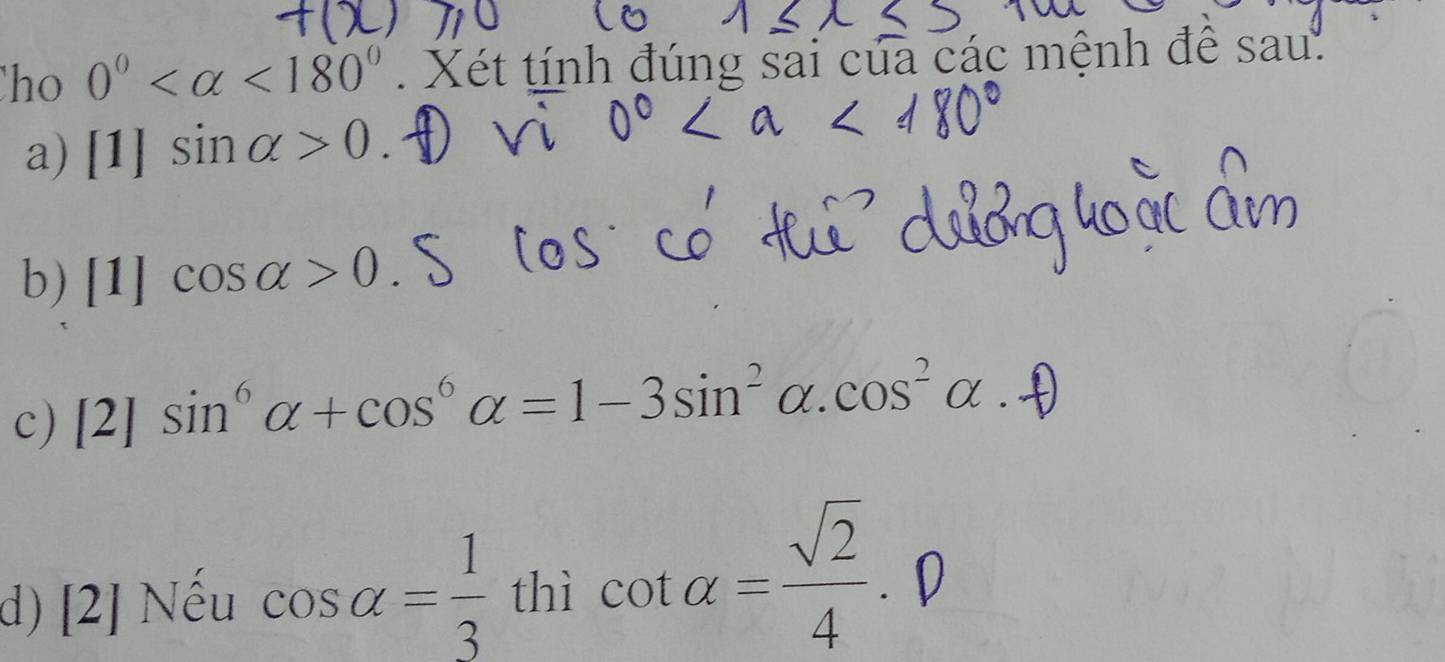 ho 0° <180° Xét tính đúng sai của các mệnh để sau.
a) [1]sin alpha >0.
b) [1]cos alpha >0. I
c) [2]sin^6alpha +cos^6alpha =1-3sin^2alpha. cos^2alpha
d) [2] Nếu cos alpha = 1/3  thì cot alpha = sqrt(2)/4 . D