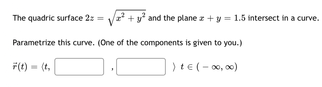 The quadric surface 2z=sqrt(x^2+y^2) and the plane x+y=1.5 intersect in a curve. 
Parametrize this curve. (One of the components is given to you.)
vector r(t)=langle t,□ ,□ rangle t∈ (-∈fty ,∈fty )