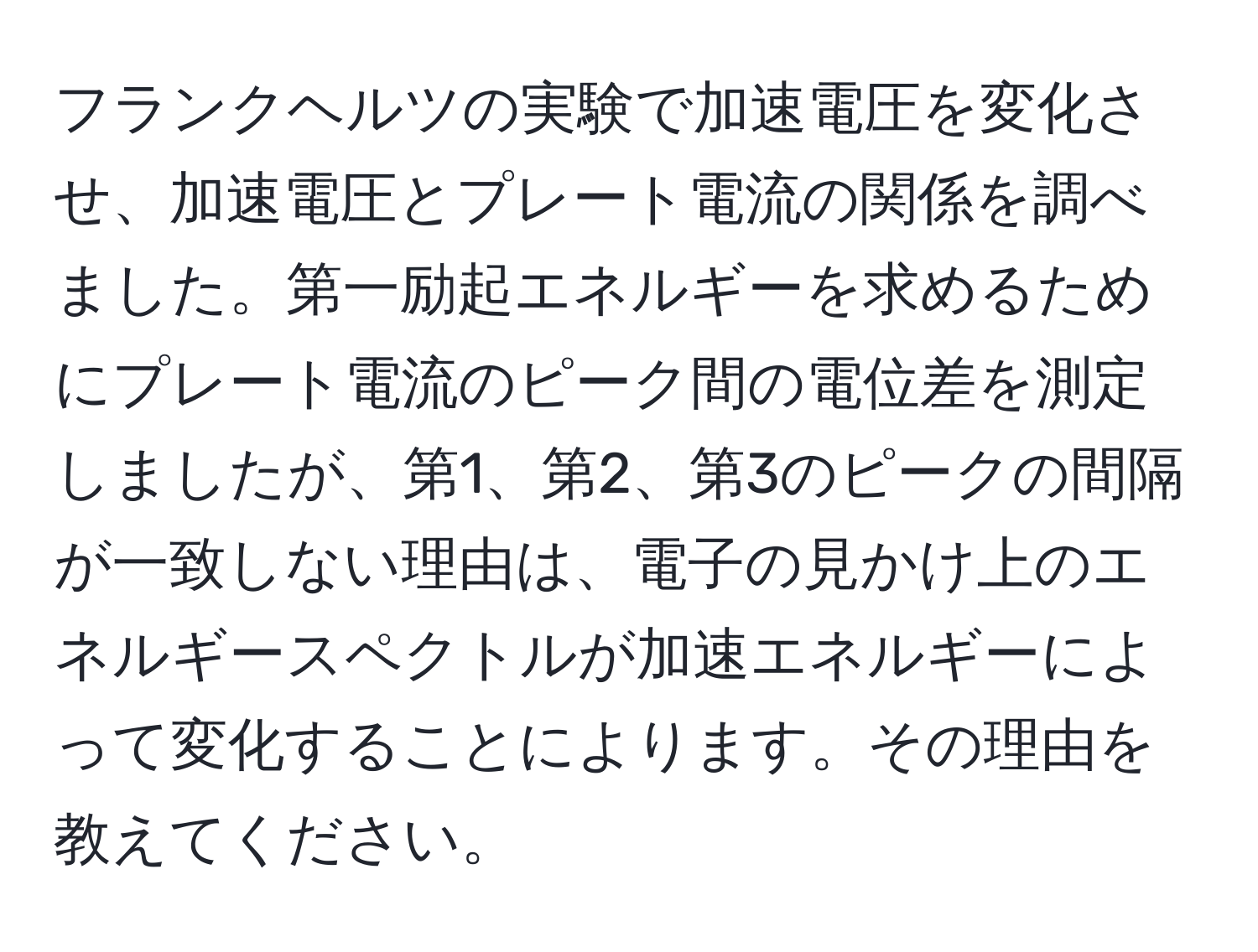 フランクヘルツの実験で加速電圧を変化させ、加速電圧とプレート電流の関係を調べました。第一励起エネルギーを求めるためにプレート電流のピーク間の電位差を測定しましたが、第1、第2、第3のピークの間隔が一致しない理由は、電子の見かけ上のエネルギースペクトルが加速エネルギーによって変化することによります。その理由を教えてください。