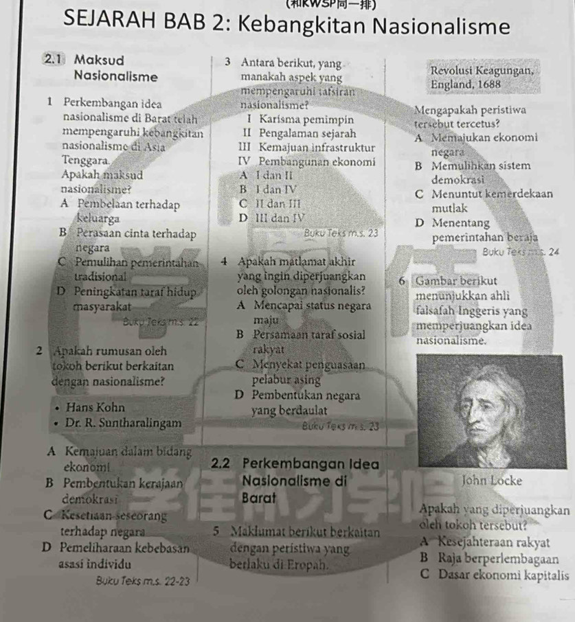 (RWSP)
SEJARAH BAB 2: Kebangkitan Nasionalisme
2.1 Maksud 3 Antara berikut, yang
Nasionalisme manakah aspek yang
Revolusi Keagungan,
mempengaruhí tafsiran England, 1688
1 Perkembangan idea nasionalisme?
Mengapakah peristiwa
nasionalisme di Barat teláh I Karísma pemimpín tersebut tercetus?
mempengaruhi kebangkitan II Pengalaman sejarah A Memajukan ekonomi
nasionalisme di Asia III Kemajuan infrastruktur negara
Tenggara IV Pembangunan ekonomi B Memulihkan sistem
Apakah maksud A I dan Il demokrasi
nasionalisme? B I dan IV C Menuntut kemerdekaan
A Pembelaan terhadap C II dan III mutlak
keluarga D III dan IV D Menentang
B Perasaan cinta terhadap Buku Teks m.s. 23 pemerintahan beraja
negara Buku Teks ms. 24
C Pemulihan pemerintahan 4 Apakah matlamat akhir
tradisional yang ingin diperjuangkan 6 Gambar berikut
D Peningkatan taraf hidup oleh golongan nasionalis? menunjukkan ahli
masyarakat A Mencapal status negara falsafah Inggeris yang
Bukp Jeks m.s. 22 maju memperjuangkan idea
B Persamaan taraf sosial nasionalisme.
2 Apakah rumusan oleh rakyat
tokoh beríkut berkaitan C Menyekat penguasaan
dengan nasionalisme? pelabur asing
D Pembentükan negara
Hans Kohn
yang berdaulat
Dr. R. Suntharalingam Buku Teks im s. 23
A Kemajuan dalam bidang 2.2 Perkembangan Idea
ekonom!
B Pembentukan kerajaan  Nasionalisme di _John Locke
demokrasi Barat
Apakah yang diperjuangkan
C Kesetiaan-seseorang oleh tokoh tersebut?
terhadap negara 5 Maklumat berikut berkaitan A Kesejähteraan rakyat
D Pemeliharaan kebebasan dengan perístiwa yan B Raja berperlembagaan
asasí individu berlaku di Eropah. C Dasar ekonomi kapitalis
Buku Teks m.s. 22-23