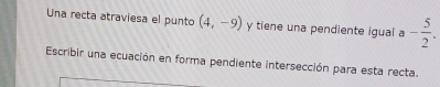 Una recta atraviesa el punto (4,-9) y tiene una pendiente igual a - 5/2 . 
Escribir una ecuación en forma pendiente intersección para esta recta.