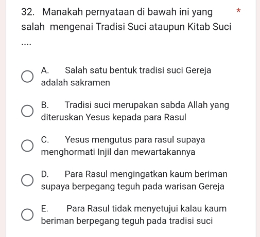 Manakah pernyataan di bawah ini yang *
salah mengenai Tradisi Suci ataupun Kitab Suci
_
A. Salah satu bentuk tradisi suci Gereja
adalah sakramen
B. Tradisi suci merupakan sabda Allah yang
diteruskan Yesus kepada para Rasul
C. Yesus mengutus para rasul supaya
menghormati Injil dan mewartakannya
D. Para Rasul mengingatkan kaum beriman
supaya berpegang teguh pada warisan Gereja
E. Para Rasul tidak menyetujui kalau kaum
beriman berpegang teguh pada tradisi suci