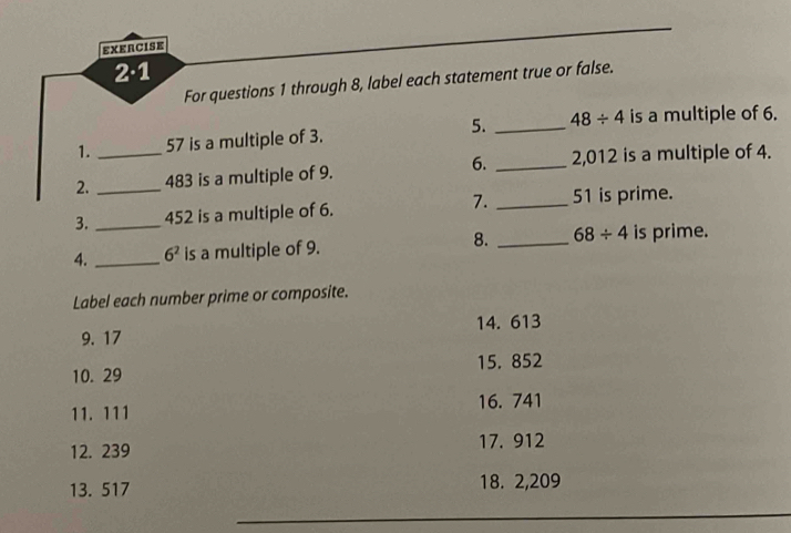 EXERCISE 
2·1 
For questions 1 through 8, label each statement true or false. 
1. 57 is a multiple of 3. 5. _ 48/ 4 is a multiple of 6. 
2. __ 483 is a multiple of 9. 6. _2, 012 is a multiple of 4. 
3. _ 452 is a multiple of 6. 7. _ 51 is prime. 
8. 
4. _ 6^2 is a multiple of 9. _ 68/ 4 is prime. 
Label each number prime or composite. 
9. 17 14. 613
10. 29 15. 852
11. 111 16. 741
17. 912
12. 239
13. 517 18. 2,209