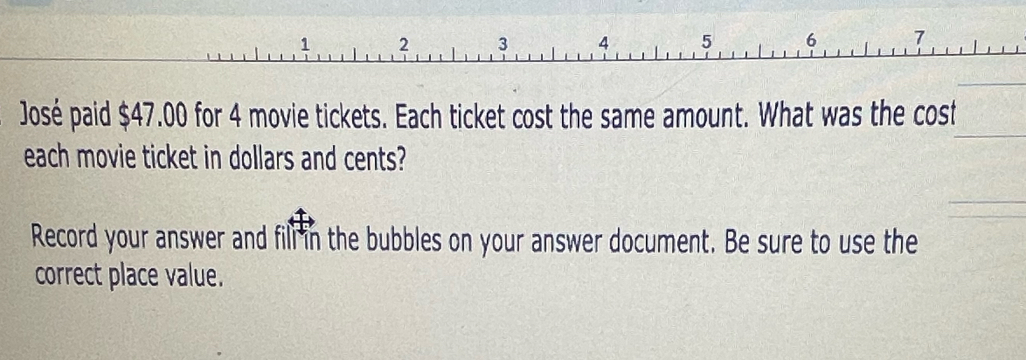 José paid $47.00 for 4 movie tickets. Each ticket cost the same amount. What was the cost 
each movie ticket in dollars and cents? 
Record your answer and fill in the bubbles on your answer document. Be sure to use the 
correct place value.