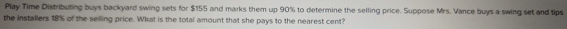 Play Time Distributing buys backyard swing sets for $155 and marks them up 90% to determine the selling price. Suppose Mrs. Vance buys a swing set and tips 
the installers 18% of the selling price. What is the total amount that she pays to the nearest cent?