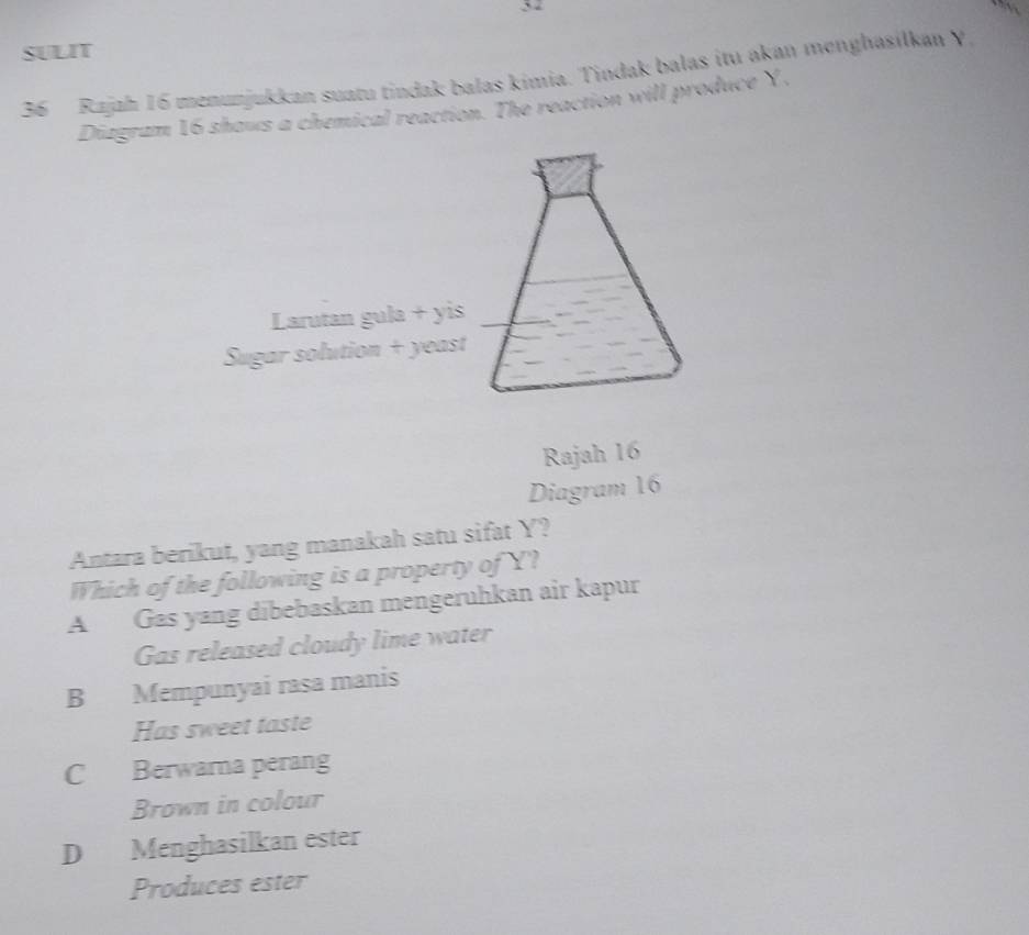 5-
SULIT
36 Rajah 16 menunjukkan suatu tindak balas kimia. Tindak balas itu aḳan menghasilkan Y
Diagram 16 shaws a chemical reaction. The reaction will produce Y,
Larutan gula + yis
Sugar solution + yeast
Rajah 16
Diagram 16
Antara berikut, yang manakah satu sifat Y?
Which of the following is a property of Y?
A Gas yang dibebaskan mengeruhkan air kapur
Gas released cloudy lime water
B Mempunyai rasa manis
Has sweet taste
C Berwara perang
Brown in colour
D Menghasilkan ester
Produces ester