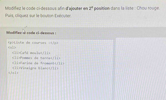 Modifiez le code ci-dessous afin d’ajouter en 2^e position dans la liste : Chou rouge.
Puis, cliquez sur le bouton Exécuter.
Modifiez le code ci-dessous :
Liste de courses :

Café moulu
∠ 1i Pommes de terre
∠ 1i Farine de froment
∠ 1 i>Vinaigre blanc