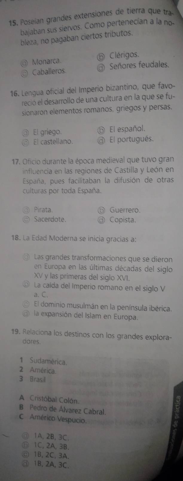 Poseían grandes extensiones de tierra que tra
bajaban sus siervos. Como pertenecían a la no-
bleza, no pagaban ciertos tributos.
Clérigos.
Monarca.
Caballeros. Señores feudales.
16. Lengua oficial del Imperio bizantino, que favo-
reció el desarrollo de una cultura en la que se fu-
sionaron elementos romanos, griegos y persas.
El griego. El español.
El castellano. ot El portugués.
17. Oficio durante la época medieval que tuvo gran
influencia en las regiones de Castilla y León en
España, pues facilitaban la difusión de otras
culturas por toda España.
Pirata. Guerrero.
Sacerdote. Copista.
18. La Edad Moderna se inicia gracias a:
Las grandes transformaciones que se dieron
en Europa en las últimas décadas del siglo
XV y las primeras del siglo XVI.
La caída del Imperio romano en el siglo V
a. C.
El dominio musulmán en la península ibérica.
la expansión del Islam en Europa.
19. Relaciona los destinos con los grandes explora-
dores.
1 Sudamérica.
2 América.
3 Brasil
A Cristóbal Colón.
B Pedro de Álvarez Cabral.
C Américo Vespucio.
1A, 2B, 3C.
1C, 2A, 3B.
1B, 2C, 3A.
1B, 2A, 3C.