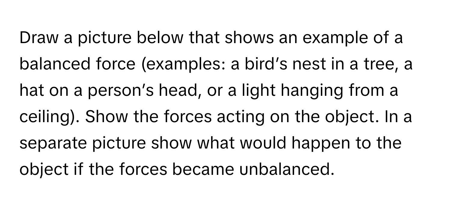 Draw a picture below that shows an example of a balanced force (examples: a bird’s nest in a tree, a hat on a person’s head, or a light hanging from a ceiling). Show the forces acting on the object. In a separate picture show what would happen to the object if the forces became unbalanced.