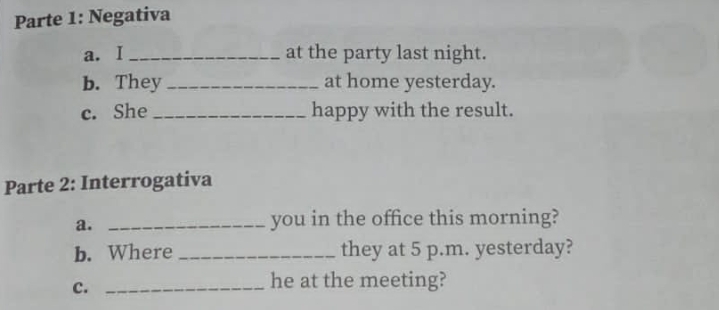 Parte 1: Negativa 
a. I _at the party last night. 
b. They _at home yesterday. 
c. She _happy with the result. 
Parte 2: Interrogativa 
a. _you in the office this morning? 
b. Where _they at 5 p.m. yesterday? 
c._ 
he at the meeting?