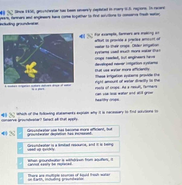 (33 Since 1950, groundwater has been seversly depliated in many U.S. regions. In recenc
years, farmers and engineers haws come logether to find solutions to comserve fresh eater,
ncluding groundwater.
]D
For ecarepts, farmers are maiing an
effort to provide a precise amount of
water to their crops. Older inigation
systeres used much more water than 
crops needed, but engineers have
developed newer irrigation systams
that use water more efficiently.
These irrigation systems provide the
A madam inigation sy right amount of water directly to the
to a phart. routs of crope. As a result, farmers
can use less water and still grow 
healthy crops.
Which of the following statements explain why it is necessary to find solutions to
conserve groundwater? Select all that apply.
Groundwater use has become more efficient, but
groundwater depletion has increased.
Groundwater is a limited resource, and it is being
used up quickly.
When groundwater is withdrawn from aquifers, it
cannot easily be replaced.
There are multiple sources of liquid fresh water
on Earth, including groundwater.