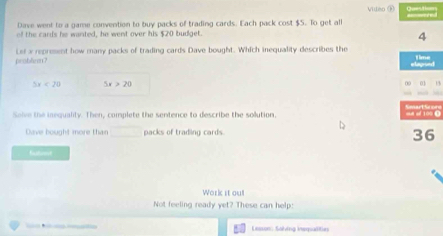 Dave went to a game convention to buy packs of trading cards. Each pack cost $5. To get all Video ③ Question amred
of the cards he wanted, he went over his $20 budget.
4
peobliem? Lef a represent how many packs of trading cards Dave bought. Which inequality describes the time
elagroed
5x<20</tex> 5x>20
01 15
Solve the inequality. Then, complete the sentence to describe the solution. oult of 100 O
Dave bought more than packs of trading cards. 36
butient
Work it ou!
Not feeling ready yet? These can help:
Lesson: Solving insqpalities