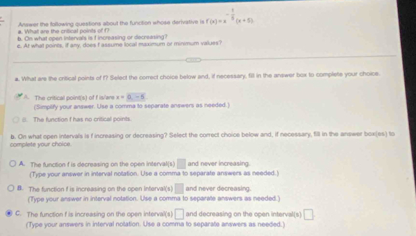 Answer the following questions about the function whose derivative is f'(x)=x^(-frac 1)5(x+5)
a. What are the critical points of f?
b. On what open intervals is f increasing or decreasing?
c. At what points, if any, does f assume local maximum or minimum values?
a. What are the critical points of f? Select the correct choice below and, if necessary, fill in the answer box to complete your choice.
A. The critical point(s) of f is/are x=0,-5. 
(Simplify your answer. Use a comma to separate answers as needed.)
B. The function f has no critical points.
b. On what open intervals is f increasing or decreasing? Select the correct choice below and, if necessary, fill in the answer box(es) to
complete your choice.
A. The function f is decreasing on the open interval(s) □ and never increasing.
(Type your answer in interval notation. Use a comma to separate answers as needed.)
B. The function f is increasing on the open interval(s) □ and never decreasing.
(Type your answer in interval notation. Use a comma to separate answers as needed.)
C. The function f is increasing on the open interval(s) □ and decreasing on the open interval(s) □ 
(Type your answers in interval notation. Use a comma to separate answers as needed.)