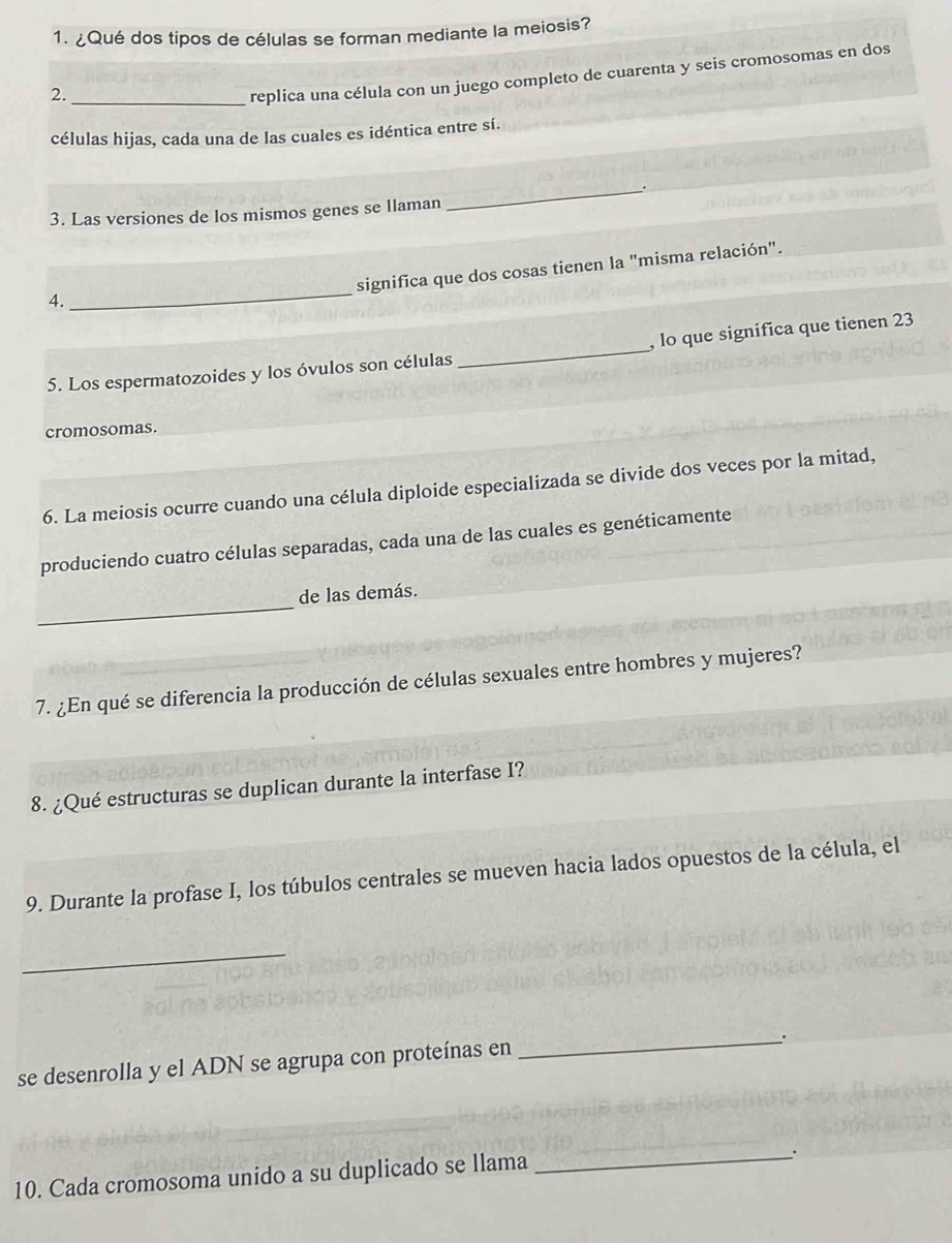 ¿Qué dos tipos de células se forman mediante la meiosis? 
2._ 
replica una célula con un juego completo de cuarenta y seis cromosomas en dos 
células hijas, cada una de las cuales es idéntica entre sí. 
_. 
3. Las versiones de los mismos genes se llaman 
_ 
significa que dos cosas tienen la "misma relación". 
4. 
_ 
, lo que significa que tienen 23
5. Los espermatozoides y los óvulos son células 
cromosomas. 
6. La meiosis ocurre cuando una célula diploide especializada se divide dos veces por la mitad, 
produciendo cuatro células separadas, cada una de las cuales es genéticamente 
_ 
de las demás. 
7. ¿En qué se diferencia la producción de células sexuales entre hombres y mujeres? 
8. ¿Qué estructuras se duplican durante la interfase I? 
9. Durante la profase I, los túbulos centrales se mueven hacia lados opuestos de la célula, el 
_ 
se desenrolla y el ADN se agrupa con proteínas en 
_. 
10. Cada cromosoma unido a su duplicado se llama_ 
.