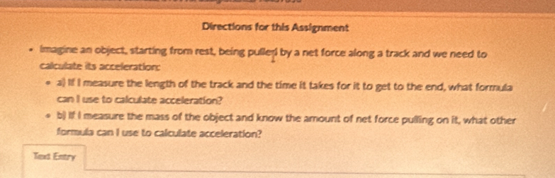 Directions for this Assignment 
* imagine an object, starting from rest, being puller by a net force along a track and we need to 
calculate its acceleration: 
a) If I measure the length of the track and the time it takes for it to get to the end, what formula 
can I use to calculate acceleration? 
b) if I measure the mass of the object and know the amount of net force pulling on it, what other 
formula can I use to calculate acceleration? 
Text Entry