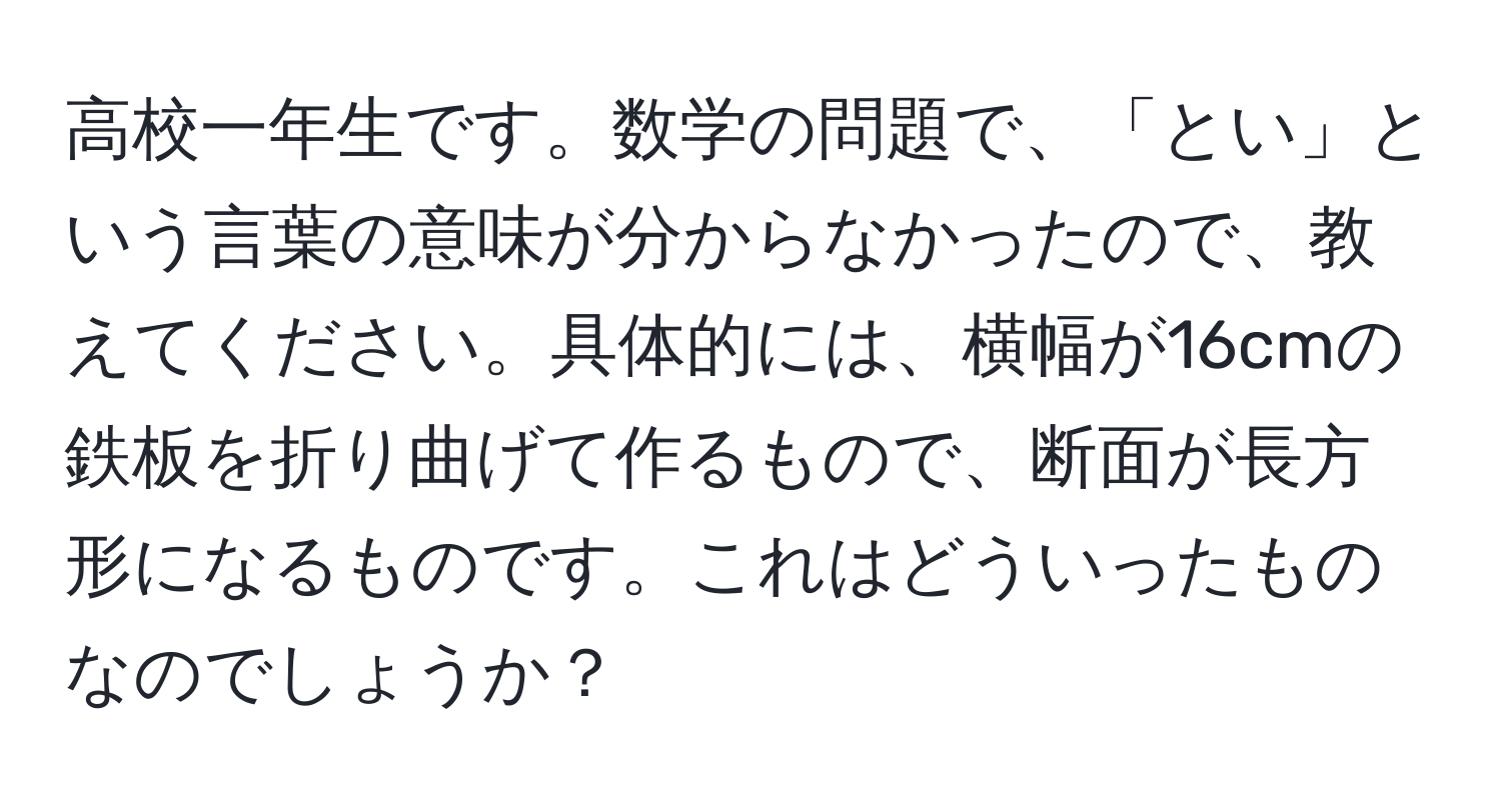 高校一年生です。数学の問題で、「とい」という言葉の意味が分からなかったので、教えてください。具体的には、横幅が16cmの鉄板を折り曲げて作るもので、断面が長方形になるものです。これはどういったものなのでしょうか？