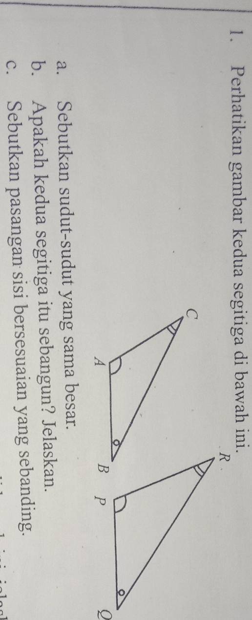 Perhatikan gambar kedua segitiga di bawah ini. 
a. Sebutkan sudut-sudut yang sama besar. 
b. Apakah kedua segitiga itu sebangun? Jelaskan. 
c. Sebutkan pasangan sisi bersesuaian yang sebanding.