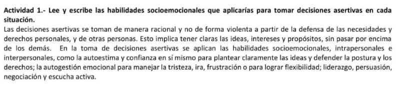 Actividad 1.- Lee y escribe las habilidades socioemocionales que aplicarías para tomar decisiones asertivas en cada 
situación. 
Las decisiones asertivas se toman de manera racional y no de forma violenta a partir de la defensa de las necesidades y 
derechos personales, y de otras personas. Esto implica tener claras las ideas, intereses y propósitos, sin pasar por encima 
de los demás. En la toma de decisiones asertivas se aplican las habilidades socioemocionales, intrapersonales el 
interpersonales, como la autoestima y confianza en sí mismo para plantear claramente las ideas y defender la postura y los 
derechos; la autogestión emocional para manejar la tristeza, ira, frustración o para lograr flexibilidad; liderazgo, persuasión, 
negociación y escucha activa.