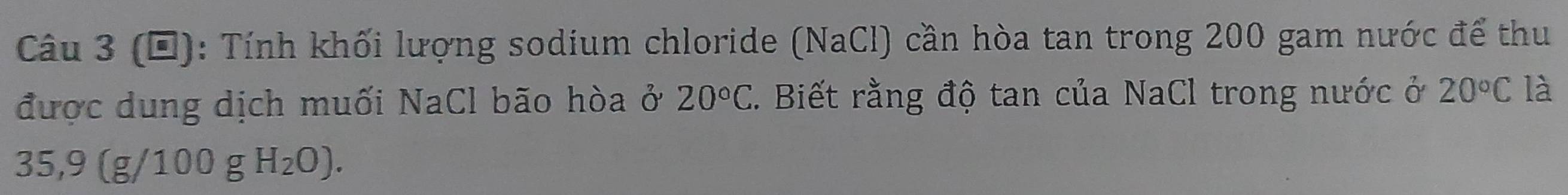 (Đ): Tính khối lượng sodium chloride (NaCl) cần hòa tan trong 200 gam nước để thu 
được dung dịch muối NaCl bão hòa ở 20°C 7. Biết rằng độ tan của NaCl trong nước ở 20°C là
35,9(g/100gH_2O).