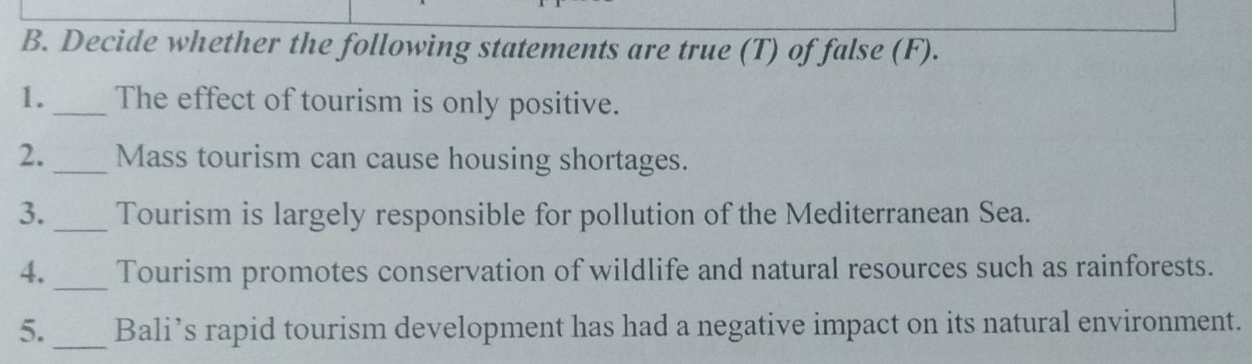 Decide whether the following statements are true (T) of false (F). 
1._ The effect of tourism is only positive. 
2._ Mass tourism can cause housing shortages. 
3._ Tourism is largely responsible for pollution of the Mediterranean Sea. 
4._ Tourism promotes conservation of wildlife and natural resources such as rainforests. 
5._ Bali’s rapid tourism development has had a negative impact on its natural environment.