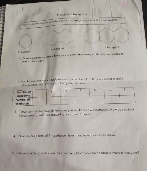 Haruko's Hexagons 
Haruko uses toothpicks to make a pattern of hexagons that look like a honeycomb. 
1 hexagon 
1. Draw a diagram to show 4 hexagons in a row. How many toothpicks are needed to 
make this design? 
2. Haruko wants to make a table to show the number of toothpicks needed to make 
different numbers of hexagons. Complete the table. 
3. Tanya says that to make 10 hexagons you would need 60 toothpicks. How do you think 
Tanya came up with this answer? Is she correct? Explain. 
4. If Haruko has a total of 71 toothpicks, how many hexagons can he make? 
5. Can you come up with a rule for how many toothpicks are needed to make n hexagons?