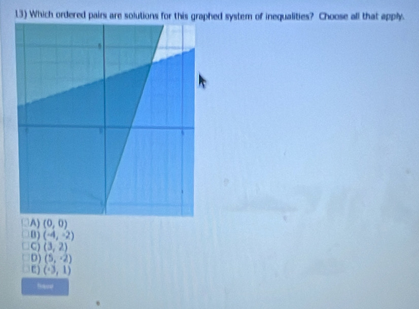 1.3) Which ordered pairs are solutions for this graphed system of inequalities? Choose all that apply.
(0,0)
B) (-4,-2)
C) (3,2)
D) (5,-2)
E) (-3,1)
Bare