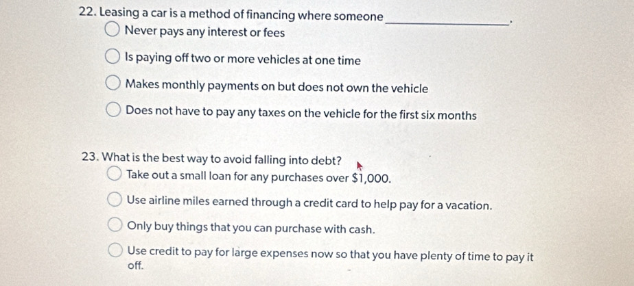 Leasing a car is a method of financing where someone_ .
Never pays any interest or fees
Is paying off two or more vehicles at one time
Makes monthly payments on but does not own the vehicle
Does not have to pay any taxes on the vehicle for the first six months
23. What is the best way to avoid falling into debt?
Take out a small loan for any purchases over $1,000.
Use airline miles earned through a credit card to help pay for a vacation.
Only buy things that you can purchase with cash.
Use credit to pay for large expenses now so that you have plenty of time to pay it
off.