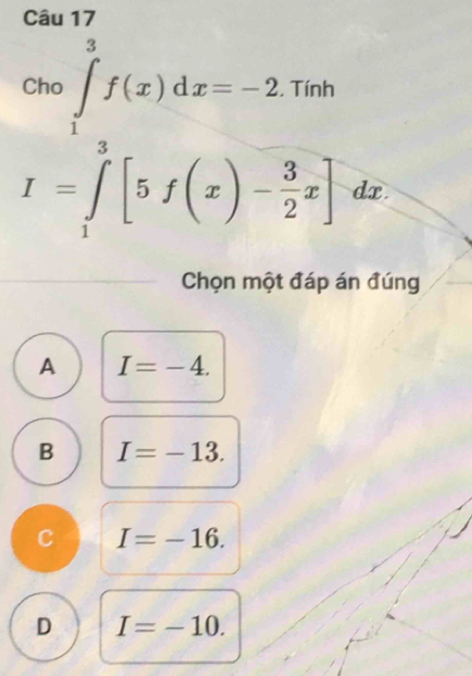 .beginarrayr cos ∈tlimits _1^(3f(x)dx=-2.1o I=∈tlimits _2^3[5f(x)-frac 3)2x]endarray.
frac □  _  dx.
Chọn một đáp án đúng
A I=-4.
B I=-13.
C I=-16.
D I=-10.