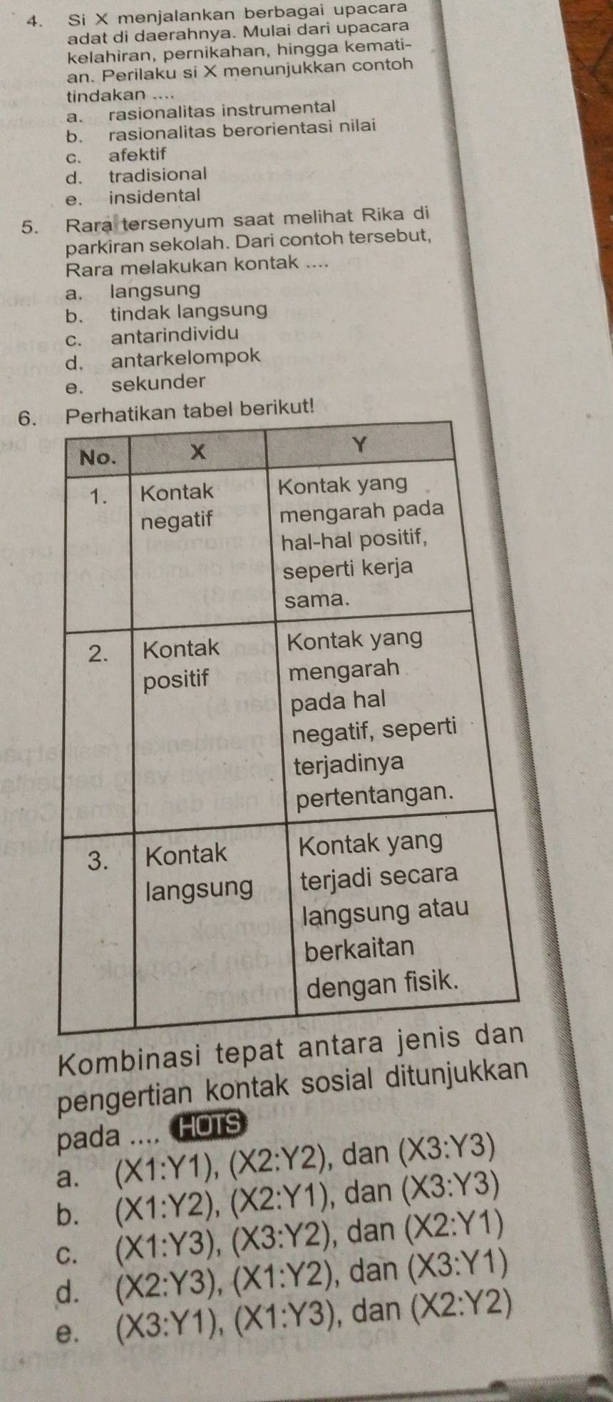 Si X menjalankan berbagai upacara
adat di daerahnya. Mulai dari upacara
kelahiran, pernikahan, hingga kemati-
an. Perilaku si X menunjukkan contoh
tindakan ….
a. rasionalitas instrumental
b. rasionalitas berorientasi nilai
c. afektif
d. tradisional
e. insidental
5. Rara tersenyum saat melihat Rika di
parkiran sekolah. Dari contoh tersebut,
Rara melakukan kontak ....
a. langsung
b. tindak langsung
c. antarindividu
d. antarkelompok
e. sekunder
6.ut!
Kombinasi tep
pengertian kontak sosial ditunjukkan
pada . HOTS
a. (X1:Y1), (X2:Y2) , dan (X3:Y3)
b. (X1:Y2), (X2:Y1) , dan (X3:Y3)
C. (X1:Y3), (X3:Y2) , dan (X2:Y1)
d. (X2:Y3), (X1:Y2) , dan (X3:Y1)
e. (X3:Y1), (X1:Y3) , dan (X2:Y2)