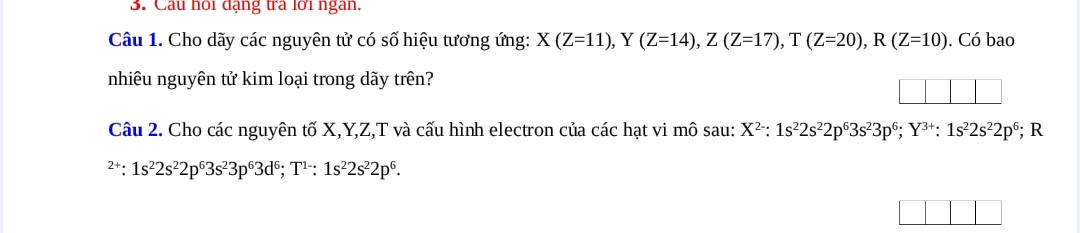 Câu hồi đạng tra lới ngàn. 
Câu 1. Cho dãy các nguyên tử có số hiệu tương ứng: X(Z=11), Y(Z=14), Z(Z=17), T(Z=20), R(Z=10). Có bao 
nhiêu nguyên tử kim loại trong dãy trên? 
Câu 2. Cho các nguyên tố X, Y, Z,T và cấu hình electron của các hạt vi mô sau: X^(2-):1s^22s^22p^63s^23p^6; Y^(3+) : 1s^22s^22p^6 - R^(2+):1s^22s^22p^63s^23p^63d^6; T^(1-):1s^22s^22p^6.